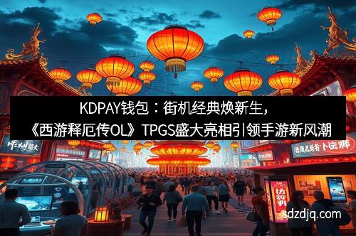 KDPAY钱包：街机经典焕新生，《西游释厄传OL》TPGS盛大亮相引领手游新风潮