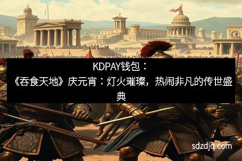 KDPAY钱包：《吞食天地》庆元宵：灯火璀璨，热闹非凡的传世盛典